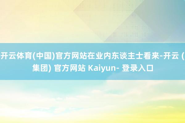 开云体育(中国)官方网站　　在业内东谈主士看来-开云 (集团) 官方网站 Kaiyun- 登录入口