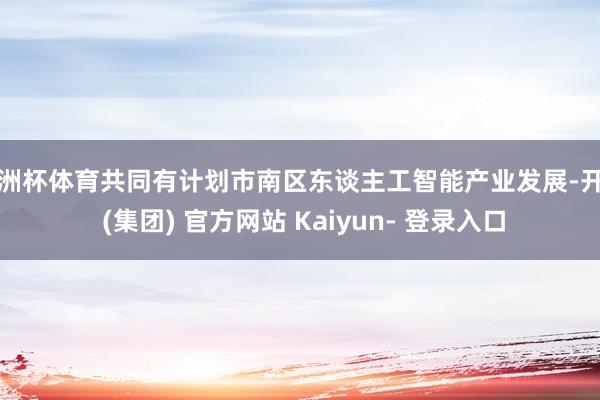 欧洲杯体育共同有计划市南区东谈主工智能产业发展-开云 (集团) 官方网站 Kaiyun- 登录入口