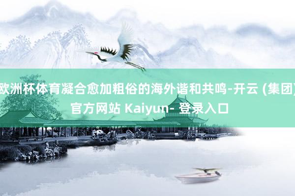欧洲杯体育凝合愈加粗俗的海外谐和共鸣-开云 (集团) 官方网站 Kaiyun- 登录入口