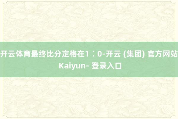 开云体育最终比分定格在1∶0-开云 (集团) 官方网站 Kaiyun- 登录入口