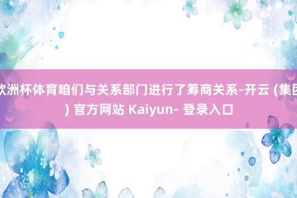 欧洲杯体育咱们与关系部门进行了筹商关系-开云 (集团) 官方网站 Kaiyun- 登录入口