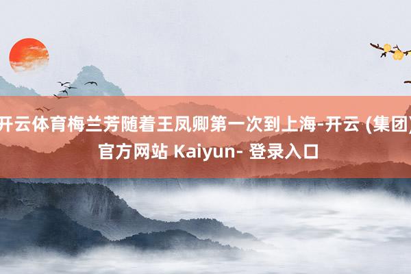 开云体育梅兰芳随着王凤卿第一次到上海-开云 (集团) 官方网站 Kaiyun- 登录入口