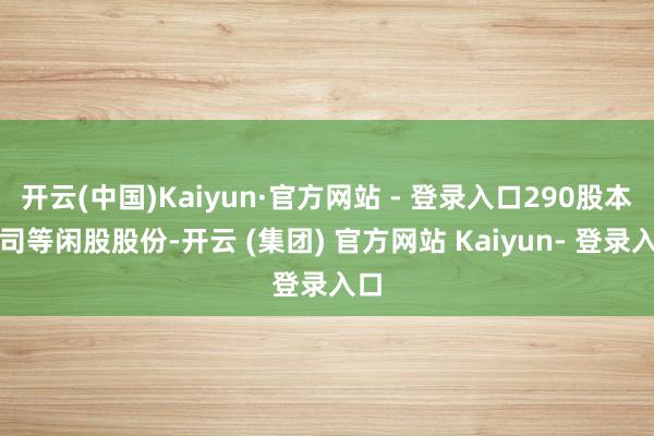 开云(中国)Kaiyun·官方网站 - 登录入口290股本公司等闲股股份-开云 (集团) 官方网站 Kaiyun- 登录入口