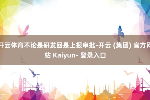 开云体育不论是研发回是上报审批-开云 (集团) 官方网站 Kaiyun- 登录入口