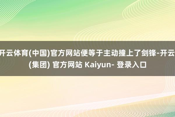 开云体育(中国)官方网站便等于主动撞上了剑锋-开云 (集团) 官方网站 Kaiyun- 登录入口