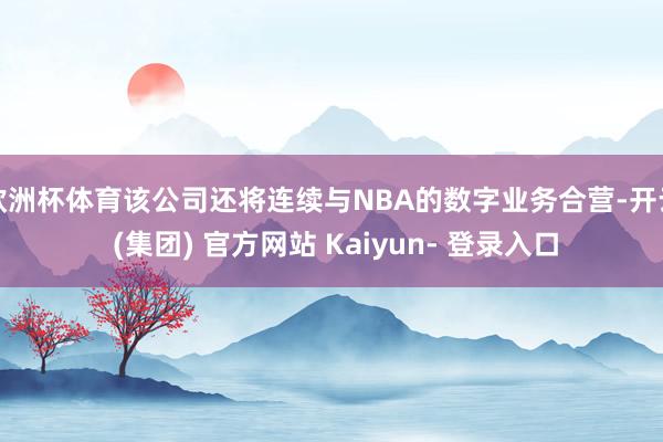 欧洲杯体育该公司还将连续与NBA的数字业务合营-开云 (集团) 官方网站 Kaiyun- 登录入口